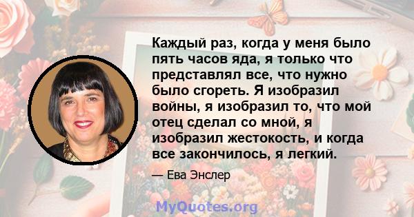 Каждый раз, когда у меня было пять часов яда, я только что представлял все, что нужно было сгореть. Я изобразил войны, я изобразил то, что мой отец сделал со мной, я изобразил жестокость, и когда все закончилось, я