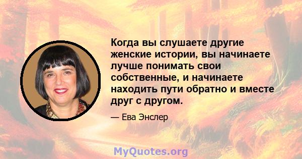 Когда вы слушаете другие женские истории, вы начинаете лучше понимать свои собственные, и начинаете находить пути обратно и вместе друг с другом.