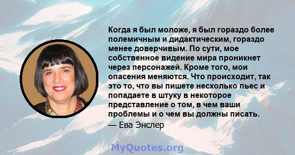 Когда я был моложе, я был гораздо более полемичным и дидактическим, гораздо менее доверчивым. По сути, мое собственное видение мира проникнет через персонажей. Кроме того, мои опасения меняются. Что происходит, так это