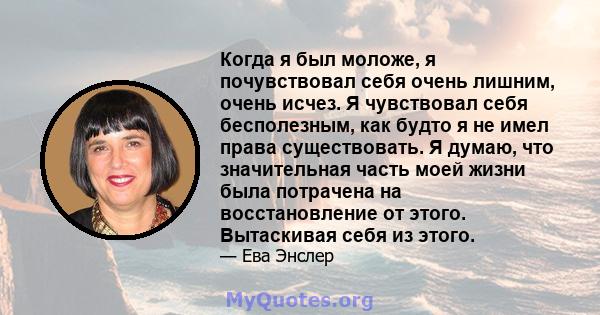 Когда я был моложе, я почувствовал себя очень лишним, очень исчез. Я чувствовал себя бесполезным, как будто я не имел права существовать. Я думаю, что значительная часть моей жизни была потрачена на восстановление от