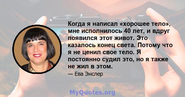 Когда я написал «хорошее тело», мне исполнилось 40 лет, и вдруг появился этот живот. Это казалось конец света. Потому что я не ценил свое тело. Я постоянно судил это, но я также не жил в этом.