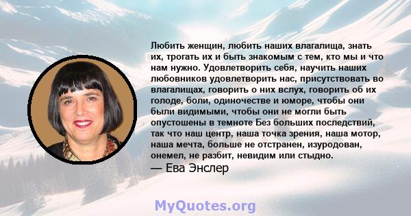 Любить женщин, любить наших влагалища, знать их, трогать их и быть знакомым с тем, кто мы и что нам нужно. Удовлетворить себя, научить наших любовников удовлетворить нас, присутствовать во влагалищах, говорить о них