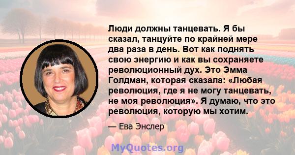 Люди должны танцевать. Я бы сказал, танцуйте по крайней мере два раза в день. Вот как поднять свою энергию и как вы сохраняете революционный дух. Это Эмма Голдман, которая сказала: «Любая революция, где я не могу