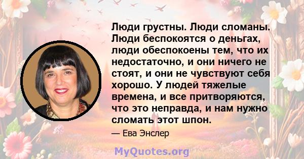 Люди грустны. Люди сломаны. Люди беспокоятся о деньгах, люди обеспокоены тем, что их недостаточно, и они ничего не стоят, и они не чувствуют себя хорошо. У людей тяжелые времена, и все притворяются, что это неправда, и