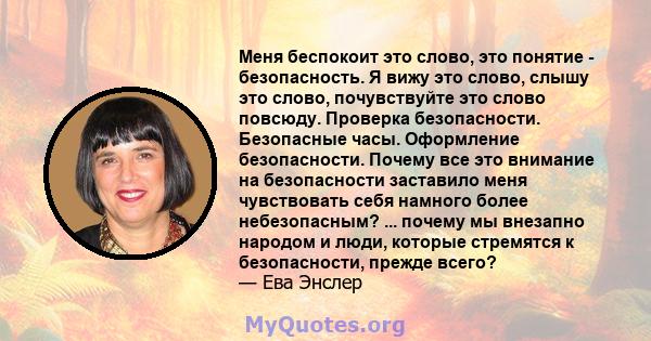 Меня беспокоит это слово, это понятие - безопасность. Я вижу это слово, слышу это слово, почувствуйте это слово повсюду. Проверка безопасности. Безопасные часы. Оформление безопасности. Почему все это внимание на