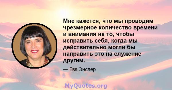 Мне кажется, что мы проводим чрезмерное количество времени и внимания на то, чтобы исправить себя, когда мы действительно могли бы направить это на служение другим.