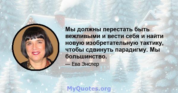 Мы должны перестать быть вежливыми и вести себя и найти новую изобретательную тактику, чтобы сдвинуть парадигму. Мы большинство.