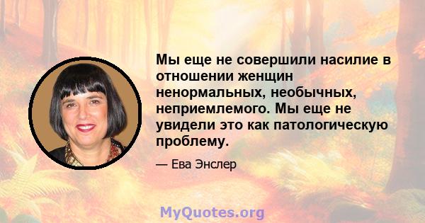 Мы еще не совершили насилие в отношении женщин ненормальных, необычных, неприемлемого. Мы еще не увидели это как патологическую проблему.