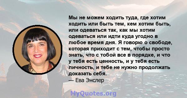 Мы не можем ходить туда, где хотим ходить или быть тем, кем хотим быть, или одеваться так, как мы хотим одеваться или идти куда угодно в любое время дня. Я говорю о свободе, которая приходит с тем, чтобы просто знать,