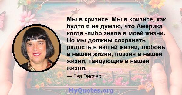 Мы в кризисе. Мы в кризисе, как будто я не думаю, что Америка когда -либо знала в моей жизни. Но мы должны сохранять радость в нашей жизни, любовь в нашей жизни, поэзия в нашей жизни, танцующие в нашей жизни.