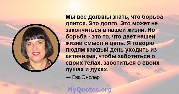 Мы все должны знать, что борьба длится. Это долго. Это может не закончиться в нашей жизни. Но борьба - это то, что дает нашей жизни смысл и цель. Я говорю людям каждый день уходить из активизма, чтобы заботиться о своих 