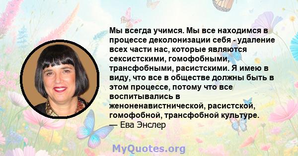 Мы всегда учимся. Мы все находимся в процессе деколонизации себя - удаление всех части нас, которые являются сексистскими, гомофобными, трансфобными, расистскими. Я имею в виду, что все в обществе должны быть в этом