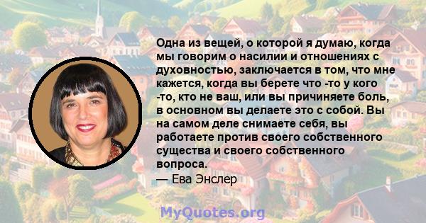 Одна из вещей, о которой я думаю, когда мы говорим о насилии и отношениях с духовностью, заключается в том, что мне кажется, когда вы берете что -то у кого -то, кто не ваш, или вы причиняете боль, в основном вы делаете