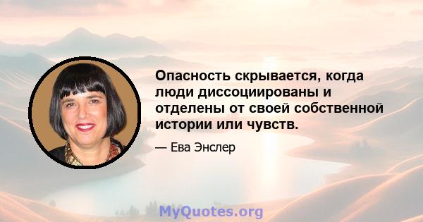 Опасность скрывается, когда люди диссоциированы и отделены от своей собственной истории или чувств.