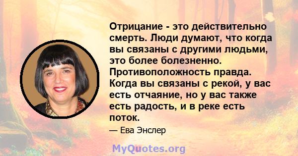 Отрицание - это действительно смерть. Люди думают, что когда вы связаны с другими людьми, это более болезненно. Противоположность правда. Когда вы связаны с рекой, у вас есть отчаяние, но у вас также есть радость, и в