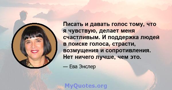 Писать и давать голос тому, что я чувствую, делает меня счастливым. И поддержка людей в поиске голоса, страсти, возмущения и сопротивления. Нет ничего лучше, чем это.