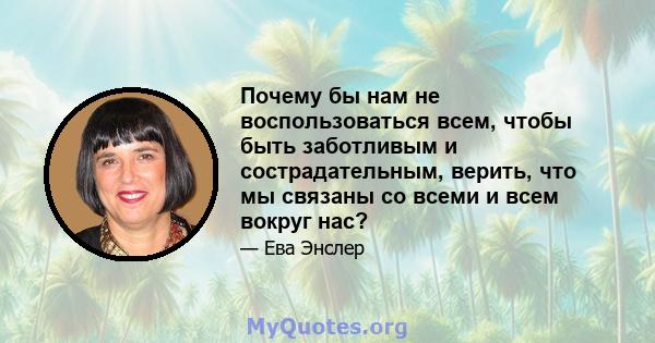 Почему бы нам не воспользоваться всем, чтобы быть заботливым и сострадательным, верить, что мы связаны со всеми и всем вокруг нас?