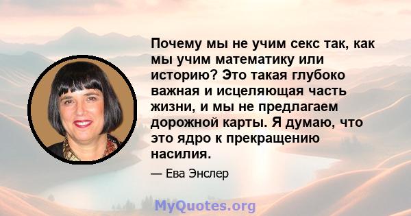 Почему мы не учим секс так, как мы учим математику или историю? Это такая глубоко важная и исцеляющая часть жизни, и мы не предлагаем дорожной карты. Я думаю, что это ядро ​​к прекращению насилия.