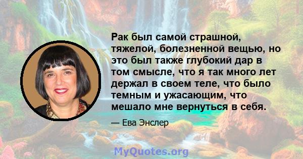 Рак был самой страшной, тяжелой, болезненной вещью, но это был также глубокий дар в том смысле, что я так много лет держал в своем теле, что было темным и ужасающим, что мешало мне вернуться в себя.