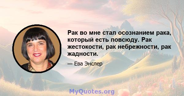 Рак во мне стал осознанием рака, который есть повсюду. Рак жестокости, рак небрежности, рак жадности.