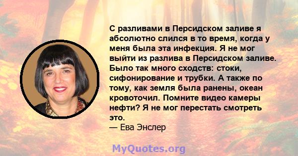 С разливами в Персидском заливе я абсолютно слился в то время, когда у меня была эта инфекция. Я не мог выйти из разлива в Персидском заливе. Было так много сходств: стоки, сифонирование и трубки. А также по тому, как