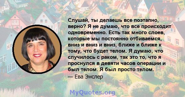 Слушай, ты делаешь все поэтапно, верно? Я не думаю, что все происходит одновременно. Есть так много слоев, которые мы постоянно отбиваемся, вниз и вниз и вниз, ближе и ближе к тому, что будет телом. Я думаю, что