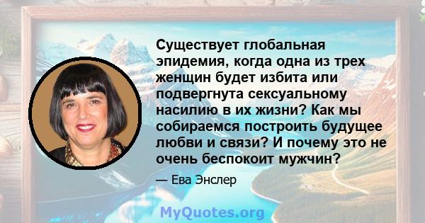 Существует глобальная эпидемия, когда одна из трех женщин будет избита или подвергнута сексуальному насилию в их жизни? Как мы собираемся построить будущее любви и связи? И почему это не очень беспокоит мужчин?