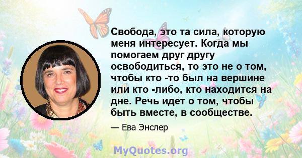 Свобода, это та сила, которую меня интересует. Когда мы помогаем друг другу освободиться, то это не о том, чтобы кто -то был на вершине или кто -либо, кто находится на дне. Речь идет о том, чтобы быть вместе, в