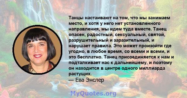 Танцы настаивают на том, что мы занимаем место, и хотя у него нет установленного направления, мы идем туда вместе. Танец опасен, радостный, сексуальный, святой, разрушительный и заразительный, и нарушает правила. Это