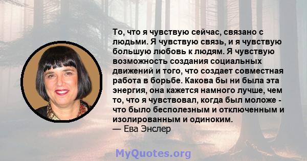 То, что я чувствую сейчас, связано с людьми. Я чувствую связь, и я чувствую большую любовь к людям. Я чувствую возможность создания социальных движений и того, что создает совместная работа в борьбе. Какова бы ни была