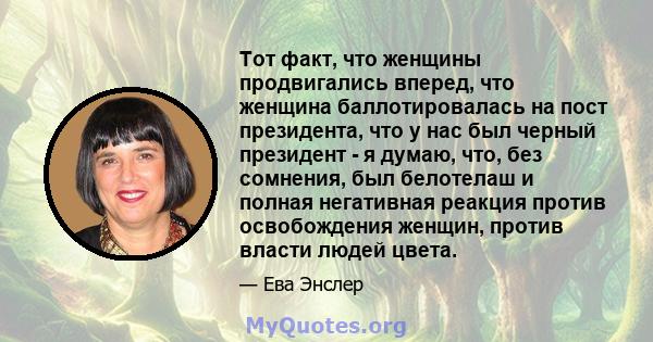 Тот факт, что женщины продвигались вперед, что женщина баллотировалась на пост президента, что у нас был черный президент - я думаю, что, без сомнения, был белотелаш и полная негативная реакция против освобождения