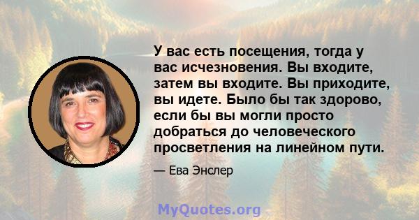 У вас есть посещения, тогда у вас исчезновения. Вы входите, затем вы входите. Вы приходите, вы идете. Было бы так здорово, если бы вы могли просто добраться до человеческого просветления на линейном пути.