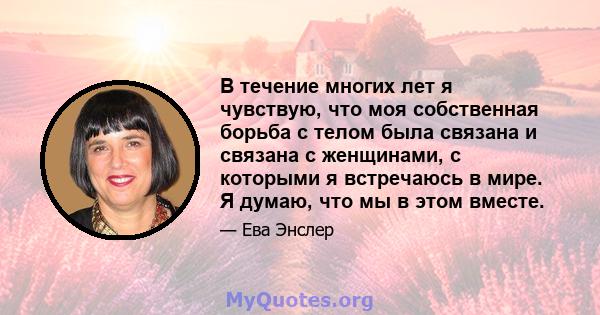 В течение многих лет я чувствую, что моя собственная борьба с телом была связана и связана с женщинами, с которыми я встречаюсь в мире. Я думаю, что мы в этом вместе.