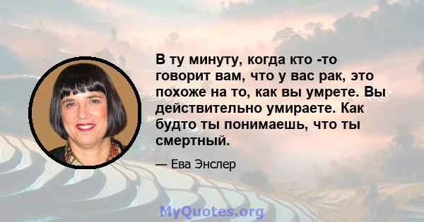 В ту минуту, когда кто -то говорит вам, что у вас рак, это похоже на то, как вы умрете. Вы действительно умираете. Как будто ты понимаешь, что ты смертный.