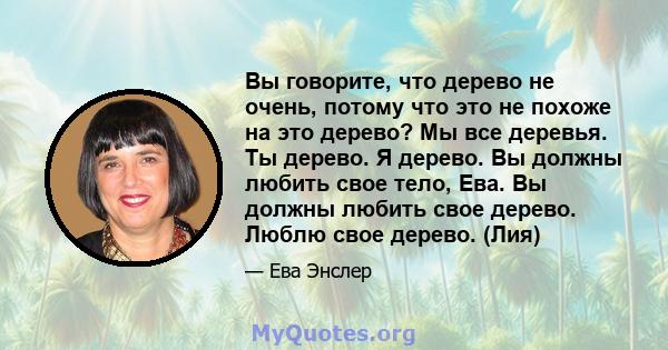 Вы говорите, что дерево не очень, потому что это не похоже на это дерево? Мы все деревья. Ты дерево. Я дерево. Вы должны любить свое тело, Ева. Вы должны любить свое дерево. Люблю свое дерево. (Лия)