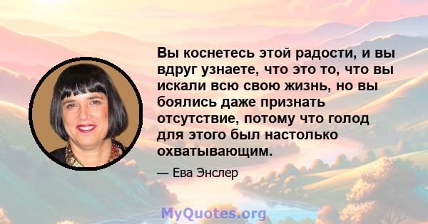 Вы коснетесь этой радости, и вы вдруг узнаете, что это то, что вы искали всю свою жизнь, но вы боялись даже признать отсутствие, потому что голод для этого был настолько охватывающим.