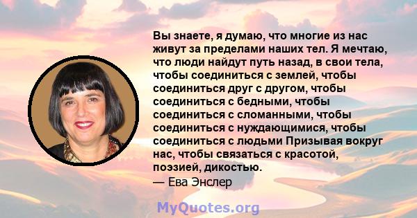 Вы знаете, я думаю, что многие из нас живут за пределами наших тел. Я мечтаю, что люди найдут путь назад, в свои тела, чтобы соединиться с землей, чтобы соединиться друг с другом, чтобы соединиться с бедными, чтобы