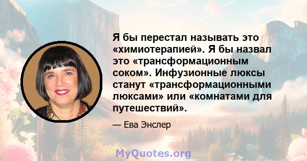 Я бы перестал называть это «химиотерапией». Я бы назвал это «трансформационным соком». Инфузионные люксы станут «трансформационными люксами» или «комнатами для путешествий».