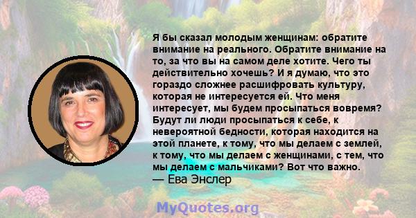 Я бы сказал молодым женщинам: обратите внимание на реального. Обратите внимание на то, за что вы на самом деле хотите. Чего ты действительно хочешь? И я думаю, что это гораздо сложнее расшифровать культуру, которая не