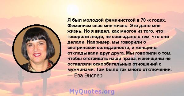 Я был молодой феминисткой в ​​70 -х годах. Феминизм спас мне жизнь. Это дало мне жизнь. Но я видел, как многое из того, что говорили люди, не совпадало с тем, что они делали. Например, мы говорили о сестринской