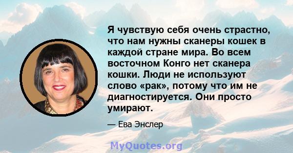 Я чувствую себя очень страстно, что нам нужны сканеры кошек в каждой стране мира. Во всем восточном Конго нет сканера кошки. Люди не используют слово «рак», потому что им не диагностируется. Они просто умирают.