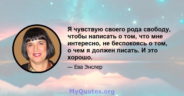 Я чувствую своего рода свободу, чтобы написать о том, что мне интересно, не беспокоясь о том, о чем я должен писать. И это хорошо.