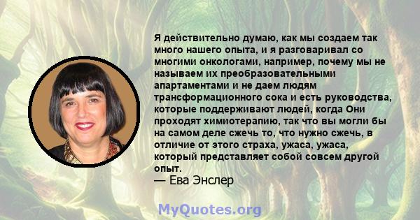 Я действительно думаю, как мы создаем так много нашего опыта, и я разговаривал со многими онкологами, например, почему мы не называем их преобразовательными апартаментами и не даем людям трансформационного сока и есть