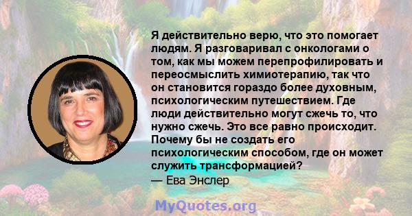 Я действительно верю, что это помогает людям. Я разговаривал с онкологами о том, как мы можем перепрофилировать и переосмыслить химиотерапию, так что он становится гораздо более духовным, психологическим путешествием.