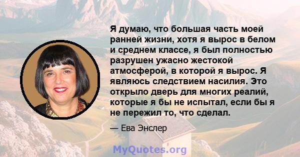 Я думаю, что большая часть моей ранней жизни, хотя я вырос в белом и среднем классе, я был полностью разрушен ужасно жестокой атмосферой, в которой я вырос. Я являюсь следствием насилия. Это открыло дверь для многих