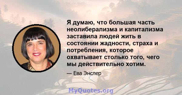 Я думаю, что большая часть неолиберализма и капитализма заставила людей жить в состоянии жадности, страха и потребления, которое охватывает столько того, чего мы действительно хотим.