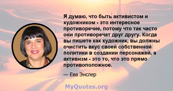 Я думаю, что быть активистом и художником - это интересное противоречие, потому что так часто они противоречат друг другу. Когда вы пишете как художник, вы должны очистить вкус своей собственной политики в создании