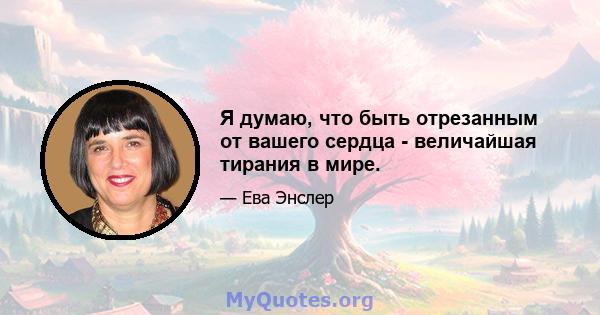 Я думаю, что быть отрезанным от вашего сердца - величайшая тирания в мире.