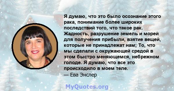 Я думаю, что это было осознание этого рака, понимание более широких последствий того, что такое рак. Жадность, разрушение земель и морей для получения прибыли, взятие вещей, которые не принадлежат нам; То, что мы