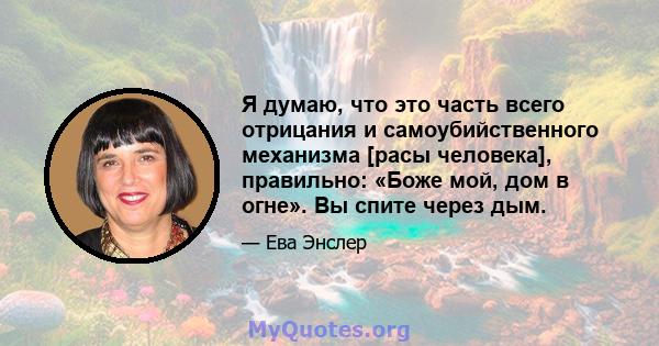 Я думаю, что это часть всего отрицания и самоубийственного механизма [расы человека], правильно: «Боже мой, дом в огне». Вы спите через дым.